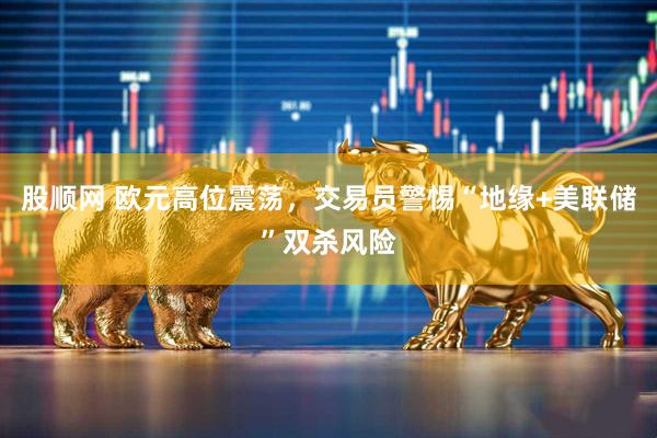 股顺网 欧元高位震荡，交易员警惕“地缘+美联储”双杀风险