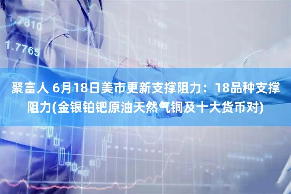 聚富人 6月18日美市更新支撑阻力：18品种支撑阻力(金银铂钯原油天然气铜及十大货币对)