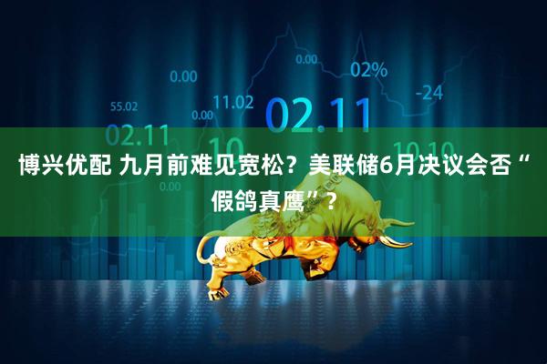 博兴优配 九月前难见宽松？美联储6月决议会否“假鸽真鹰”？