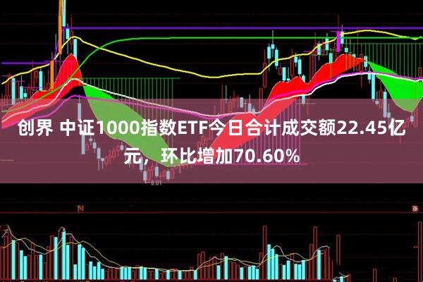 创界 中证1000指数ETF今日合计成交额22.45亿元，环比增加70.60%