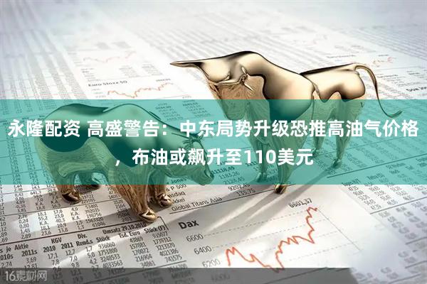 永隆配资 高盛警告：中东局势升级恐推高油气价格，布油或飙升至110美元