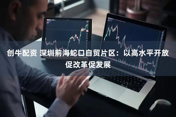 创牛配资 深圳前海蛇口自贸片区：以高水平开放促改革促发展