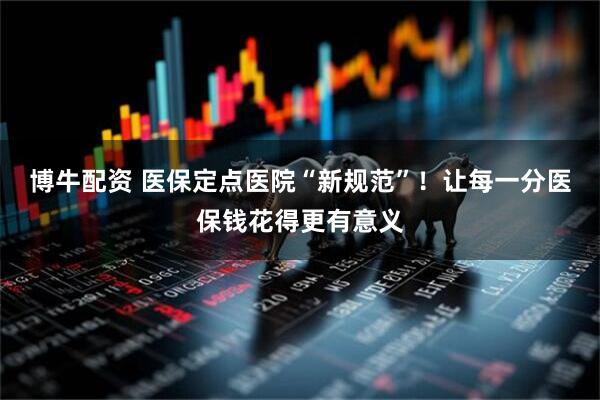 博牛配资 医保定点医院“新规范”！让每一分医保钱花得更有意义