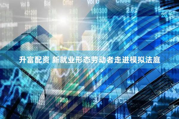 升富配资 新就业形态劳动者走进模拟法庭