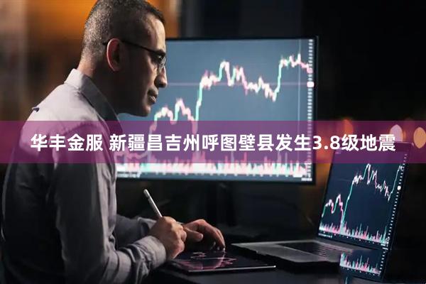 华丰金服 新疆昌吉州呼图壁县发生3.8级地震