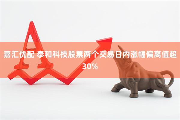 嘉汇优配 泰和科技股票两个交易日内涨幅偏离值超30%