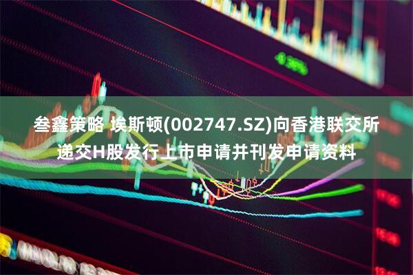 叁鑫策略 埃斯顿(002747.SZ)向香港联交所递交H股发行上市申请并刊发申请资料