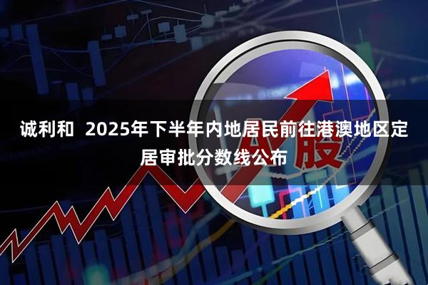 诚利和  2025年下半年内地居民前往港澳地区定居审批分数线公布