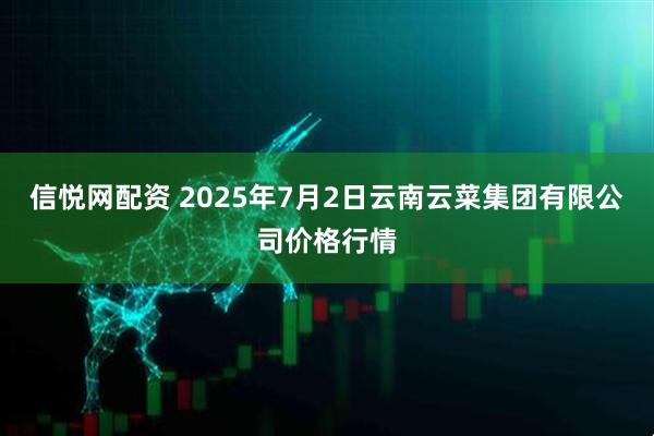 信悦网配资 2025年7月2日云南云菜集团有限公司价格行情