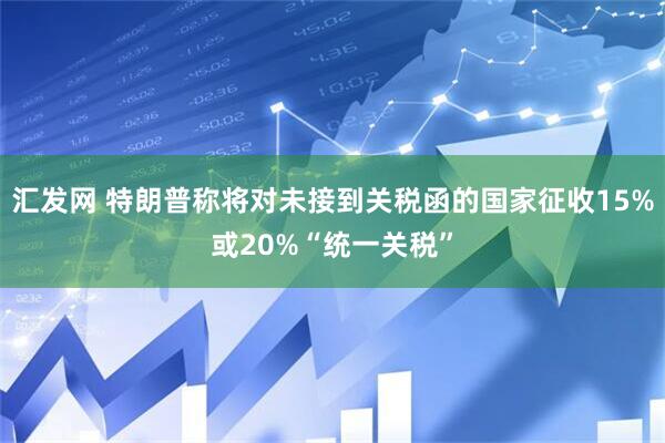 汇发网 特朗普称将对未接到关税函的国家征收15%或20%“统一关税”