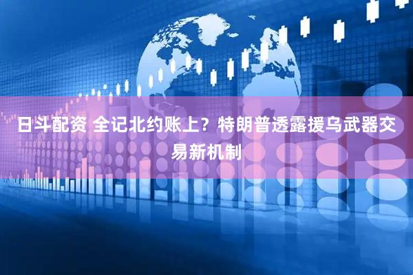 日斗配资 全记北约账上？特朗普透露援乌武器交易新机制