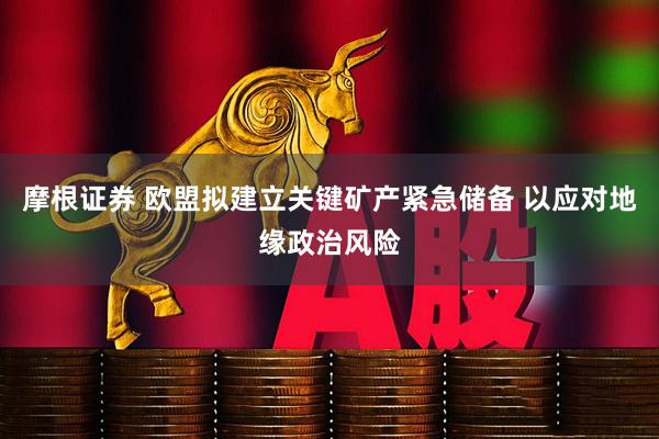 摩根证券 欧盟拟建立关键矿产紧急储备 以应对地缘政治风险