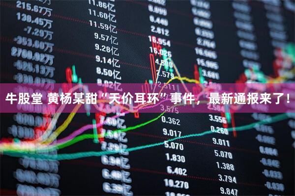 牛股堂 黄杨某甜“天价耳环”事件，最新通报来了！