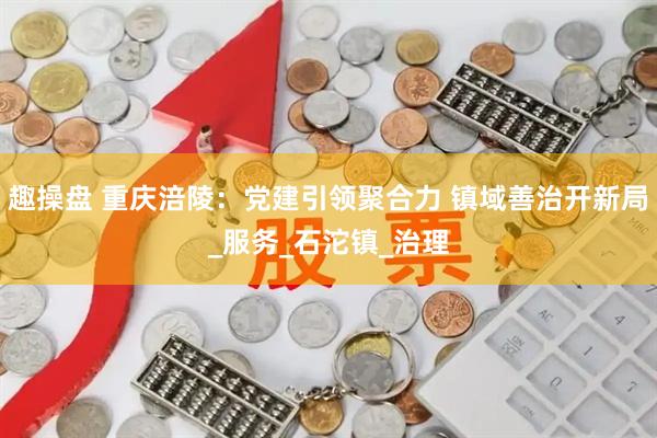 趣操盘 重庆涪陵：党建引领聚合力 镇域善治开新局_服务_石沱镇_治理