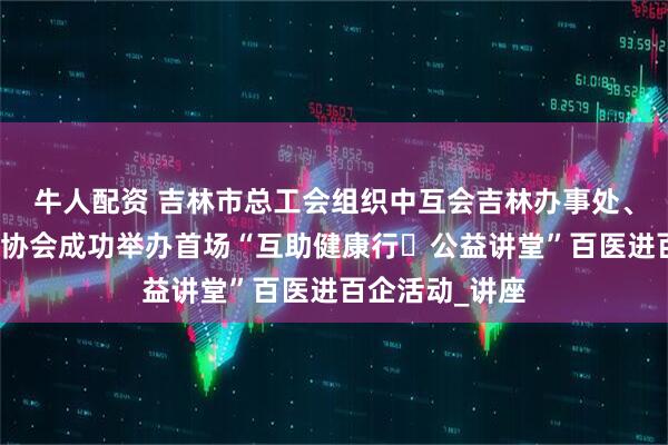牛人配资 吉林市总工会组织中互会吉林办事处、市医疗志愿者协会成功举办首场“互助健康行・公益讲堂”百医进百企活动_讲座