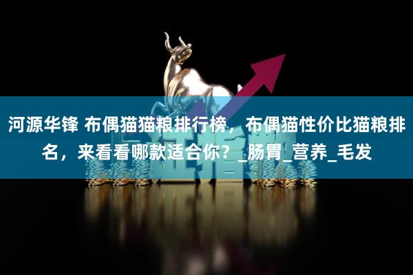 河源华锋 布偶猫猫粮排行榜，布偶猫性价比猫粮排名，来看看哪款适合你？_肠胃_营养_毛发