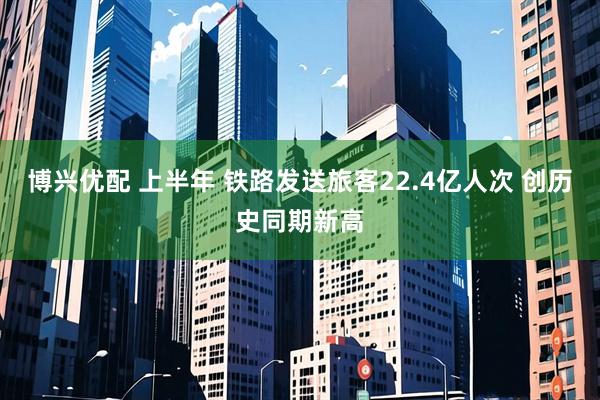 博兴优配 上半年 铁路发送旅客22.4亿人次 创历史同期新高