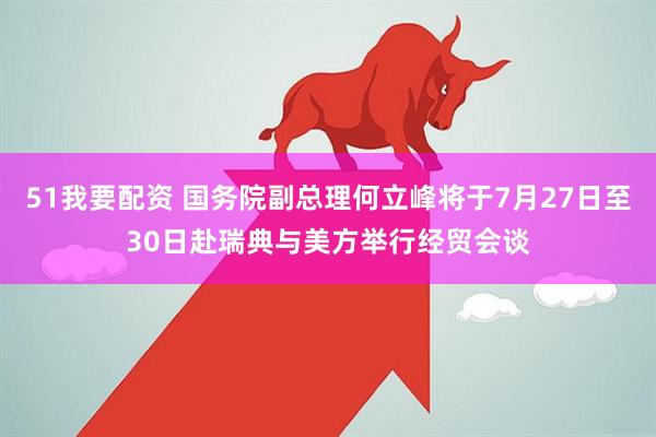 51我要配资 国务院副总理何立峰将于7月27日至30日赴瑞典与美方举行经贸会谈
