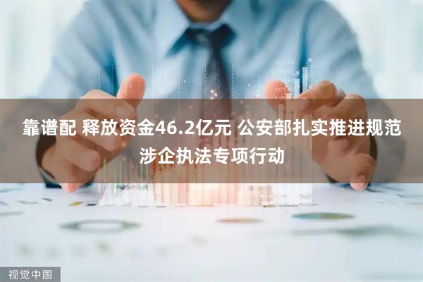 靠谱配 释放资金46.2亿元 公安部扎实推进规范涉企执法专项行动