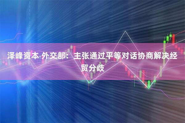 泽峰资本 外交部：主张通过平等对话协商解决经贸分歧