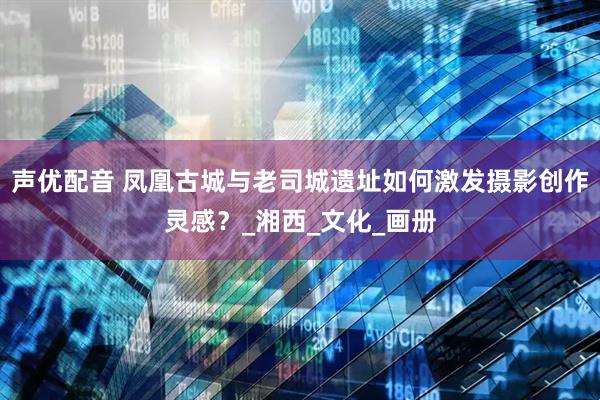 声优配音 凤凰古城与老司城遗址如何激发摄影创作灵感？_湘西_文化_画册