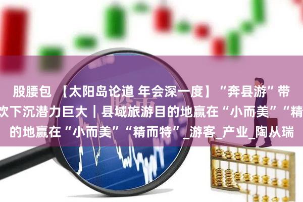 股腰包 【太阳岛论道 年会深一度】“奔县游”带火县域旅游，民宿、餐饮下沉潜力巨大｜县域旅游目的地赢在“小而美”“精而特”_游客_产业_陶从瑞