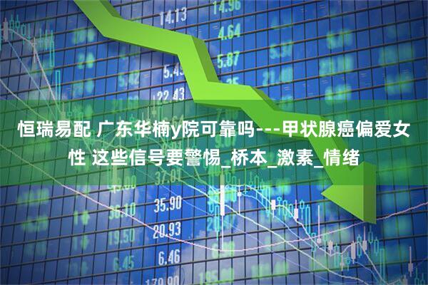 恒瑞易配 广东华楠y院可靠吗---甲状腺癌偏爱女性 这些信号要警惕_桥本_激素_情绪