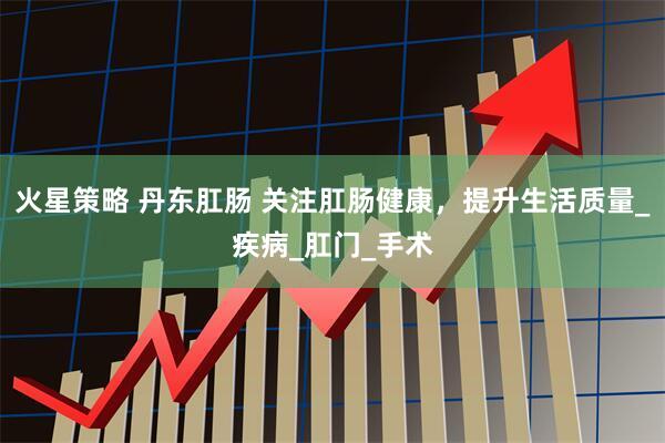 火星策略 丹东肛肠 关注肛肠健康，提升生活质量_疾病_肛门_手术