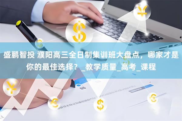 盛鹏智投 濮阳高三全日制集训班大盘点，哪家才是你的最佳选择？_教学质量_高考_课程