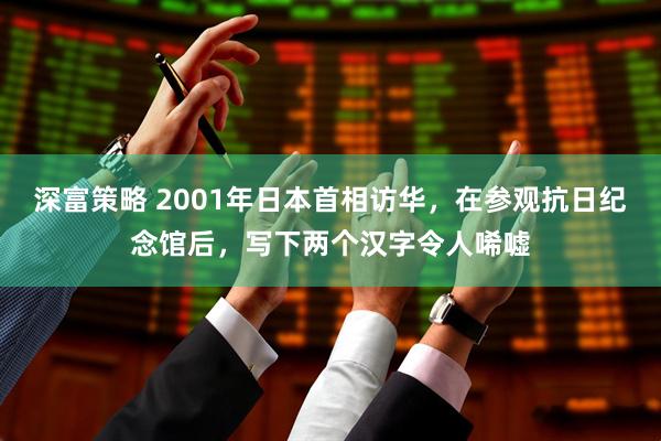 深富策略 2001年日本首相访华，在参观抗日纪念馆后，写下两个汉字令人唏嘘