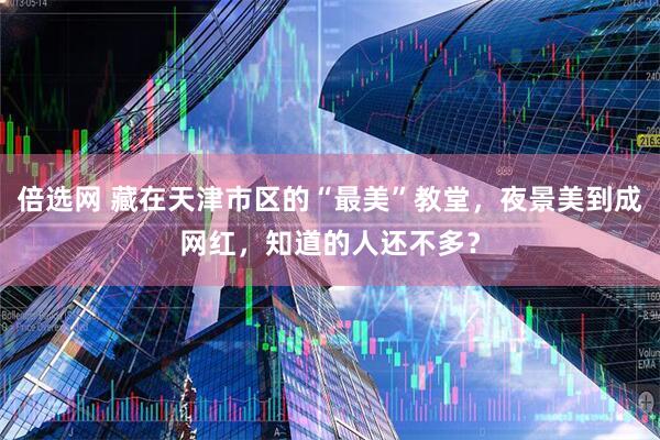 倍选网 藏在天津市区的“最美”教堂，夜景美到成网红，知道的人还不多？