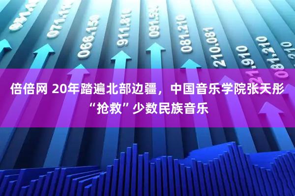倍倍网 20年踏遍北部边疆，中国音乐学院张天彤“抢救”少数民族音乐