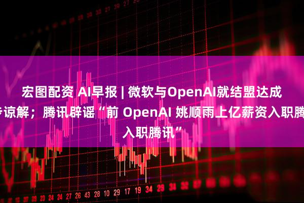 宏图配资 AI早报 | 微软与OpenAI就结盟达成初步谅解；腾讯辟谣“前 OpenAI 姚顺雨上亿薪资入职腾讯”