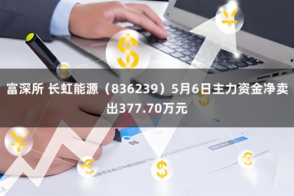 富深所 长虹能源（836239）5月6日主力资金净卖出377.70万元