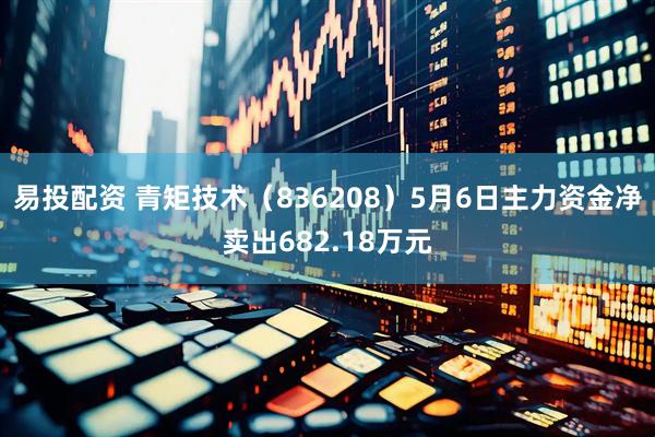 易投配资 青矩技术（836208）5月6日主力资金净卖出682.18万元