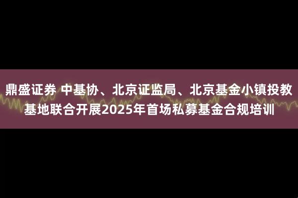 鼎盛证券 中基协、北京证监局、北京基金小镇投教基地联合开展2025年首场私募基金合规培训