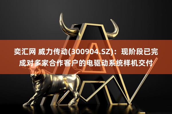 奕汇网 威力传动(300904.SZ)：现阶段已完成对多家合作客户的电驱动系统样机交付