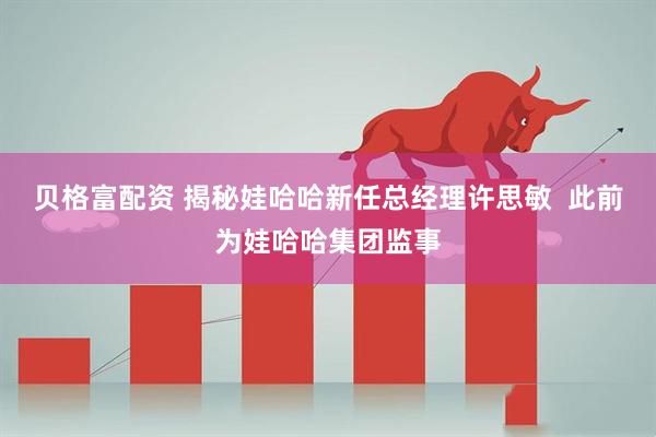 贝格富配资 揭秘娃哈哈新任总经理许思敏  此前为娃哈哈集团监事